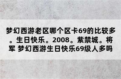 梦幻西游老区哪个区卡69的比较多。生日快乐。2008。紫禁城。将军 梦幻西游生日快乐69级人多吗